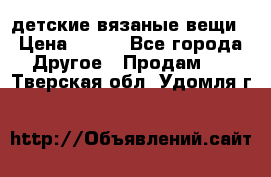 детские вязаные вещи › Цена ­ 500 - Все города Другое » Продам   . Тверская обл.,Удомля г.